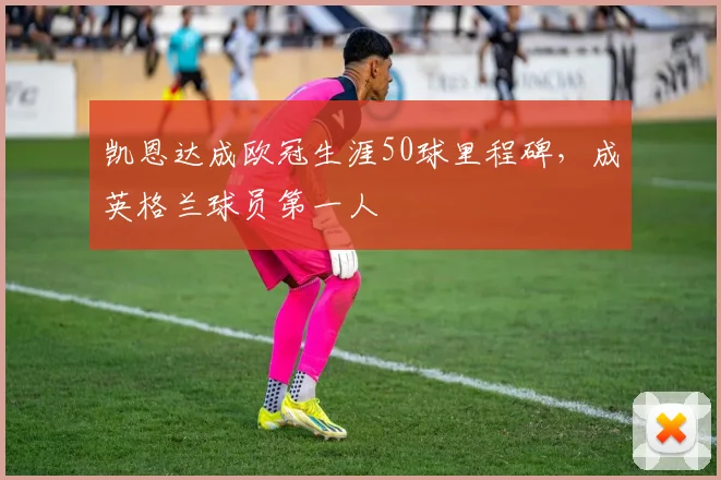 凯恩达成欧冠生涯50球里程碑，成英格兰球员第一人