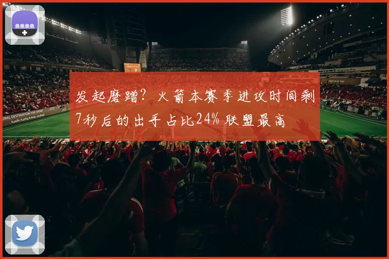 发起磨蹭？火箭本赛季进攻时间剩7秒后的出手占比24% 联盟最高