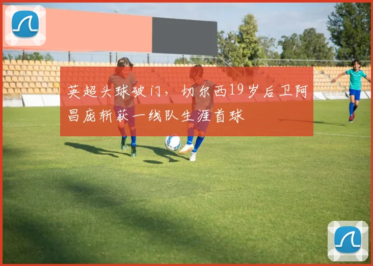 英超头球破门，切尔西19岁后卫阿昌庞斩获一线队生涯首球