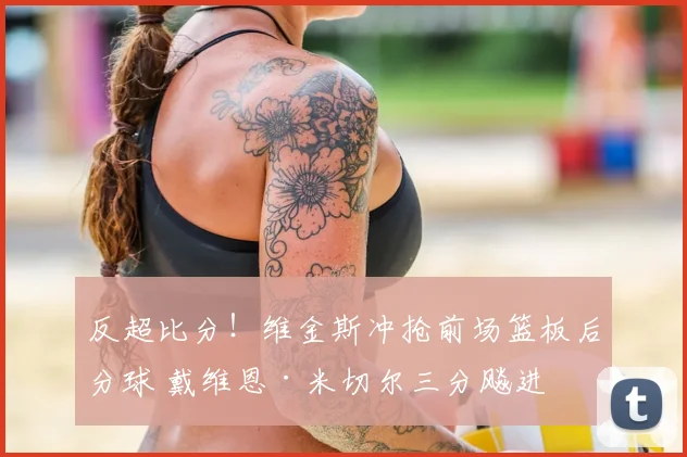 反超比分！维金斯冲抢前场篮板后分球 戴维恩·米切尔三分飚进