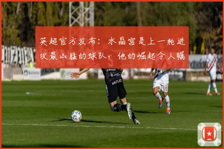 英超官方发布：水晶宫是上一轮进攻最凶猛的球队，他的崛起令人瞩目