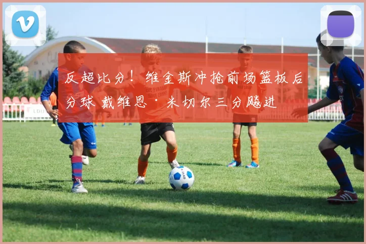 反超比分！维金斯冲抢前场篮板后分球 戴维恩·米切尔三分飚进