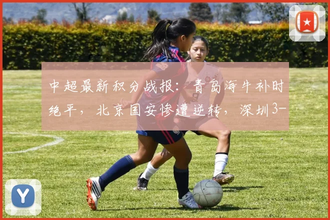 中超最新积分战报：青岛海牛补时绝平，北京国安惨遭逆转，深圳3-4憾负