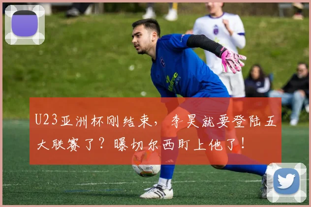 U23亚洲杯刚结束，李昊就要登陆五大联赛了？曝切尔西盯上他了！