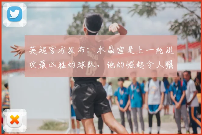 英超官方发布：水晶宫是上一轮进攻最凶猛的球队，他的崛起令人瞩目