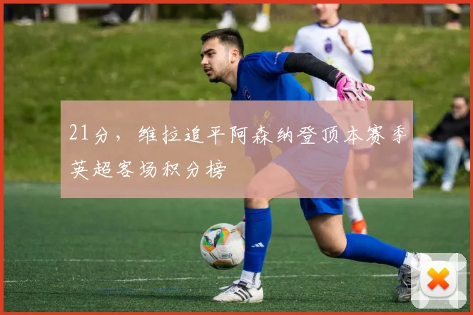 21分，维拉追平阿森纳登顶本赛季英超客场积分榜