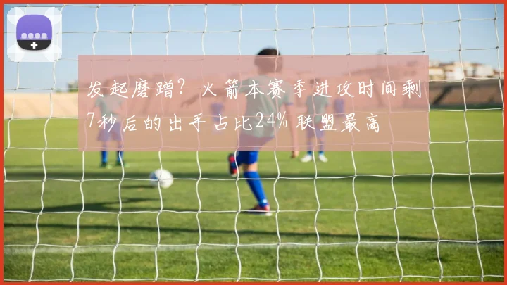 发起磨蹭？火箭本赛季进攻时间剩7秒后的出手占比24% 联盟最高