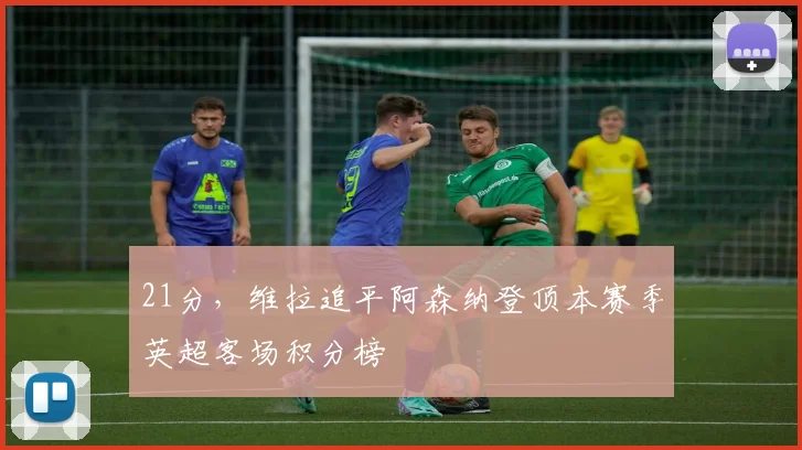 21分，维拉追平阿森纳登顶本赛季英超客场积分榜