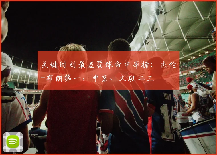 关键时刻最差罚球命中率榜：杰伦-布朗第一，申京、文班二三