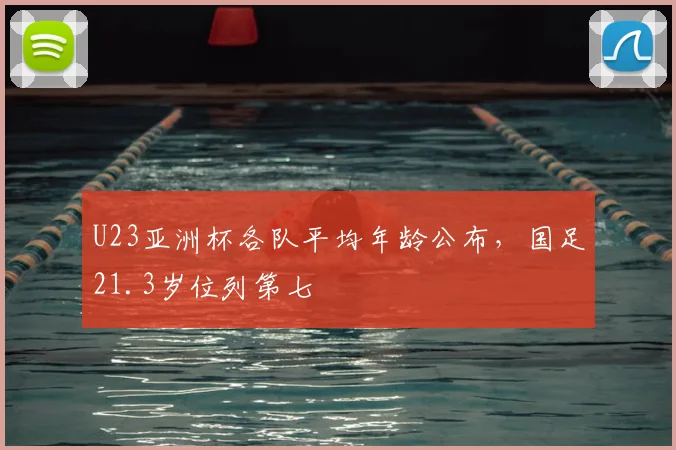 U23亚洲杯各队平均年龄公布，国足21.3岁位列第七