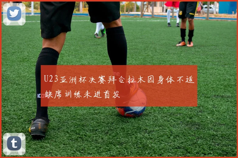 U23亚洲杯决赛拜合拉木因身体不适缺席训练未进首发